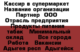 Кассир в супермаркет › Название организации ­ Партнер, ООО › Отрасль предприятия ­ Продукты питания, табак › Минимальный оклад ­ 1 - Все города Работа » Вакансии   . Адыгея респ.,Адыгейск г.